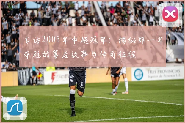 专访2005年中超冠军:揭秘那一年夺冠的幕后故事与传奇征程