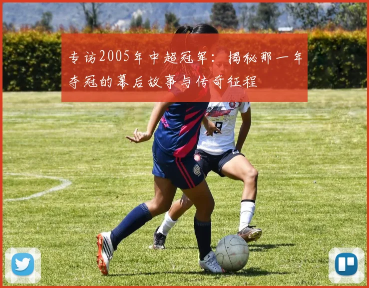 专访2005年中超冠军:揭秘那一年夺冠的幕后故事与传奇征程